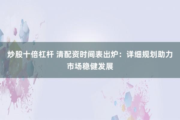 炒股十倍杠杆 清配资时间表出炉：详细规划助力市场稳健发展