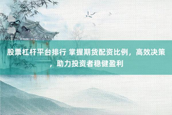 股票杠杆平台排行 掌握期货配资比例，高效决策，助力投资者稳健盈利