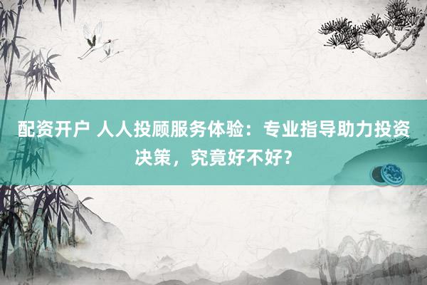 配资开户 人人投顾服务体验：专业指导助力投资决策，究竟好不好？