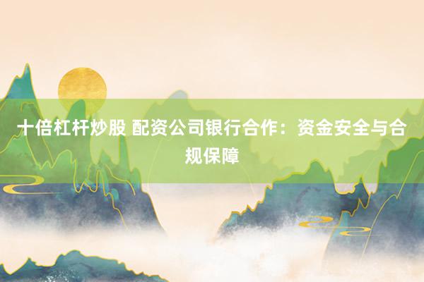 十倍杠杆炒股 配资公司银行合作：资金安全与合规保障