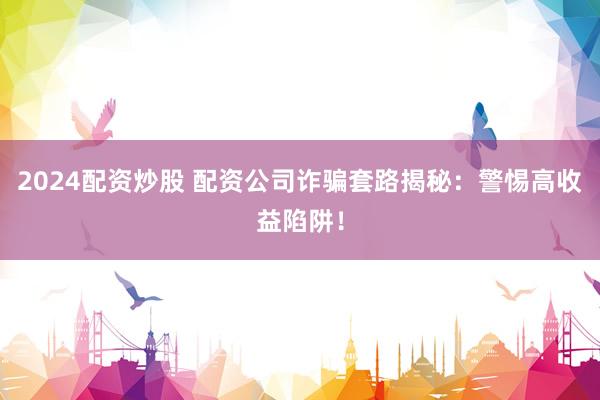 2024配资炒股 配资公司诈骗套路揭秘：警惕高收益陷阱！