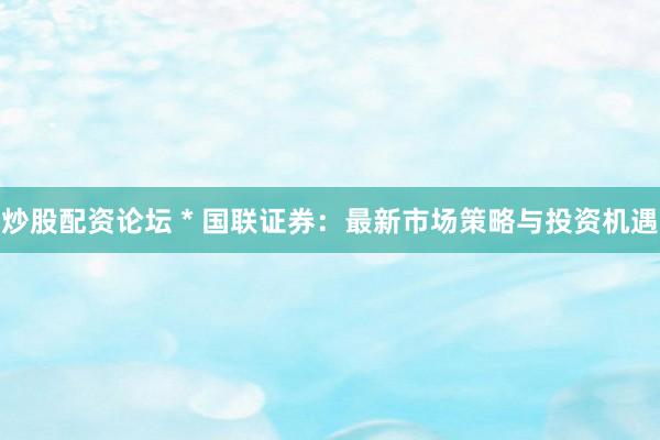 炒股配资论坛 * 国联证券：最新市场策略与投资机遇
