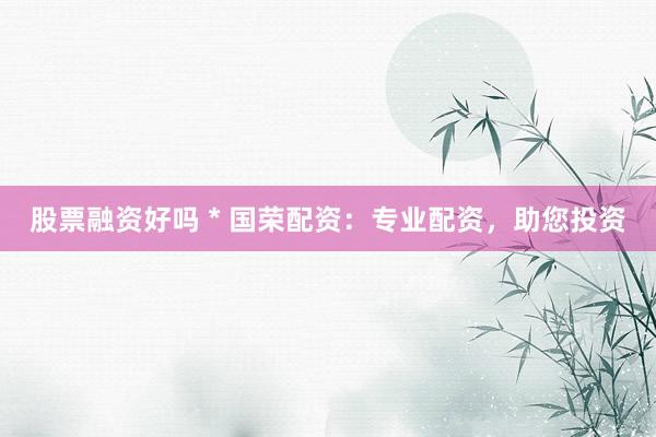 股票融资好吗 * 国荣配资：专业配资，助您投资