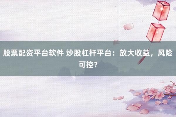 股票配资平台软件 炒股杠杆平台：放大收益，风险可控？