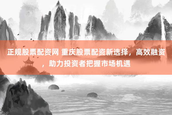 正规股票配资网 重庆股票配资新选择，高效融资，助力投资者把握市场机遇