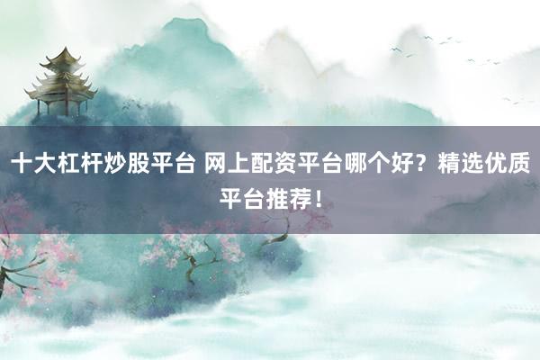 十大杠杆炒股平台 网上配资平台哪个好？精选优质平台推荐！