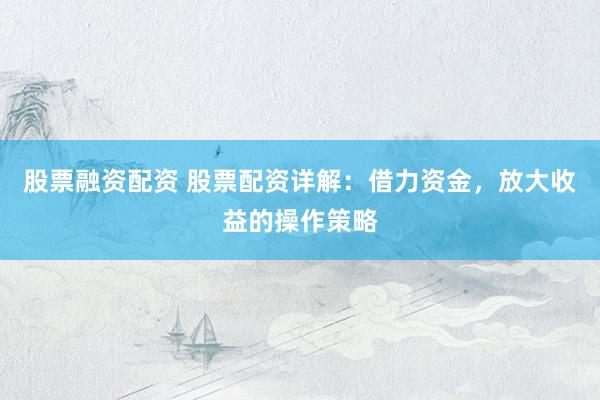 股票融资配资 股票配资详解：借力资金，放大收益的操作策略