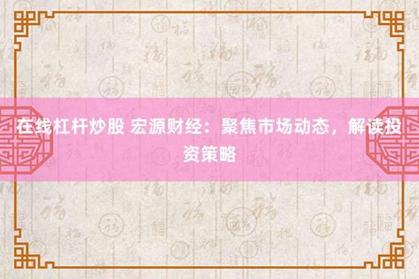 在线杠杆炒股 宏源财经：聚焦市场动态，解读投资策略