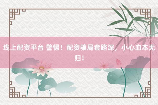 线上配资平台 警惕！配资骗局套路深，小心血本无归！