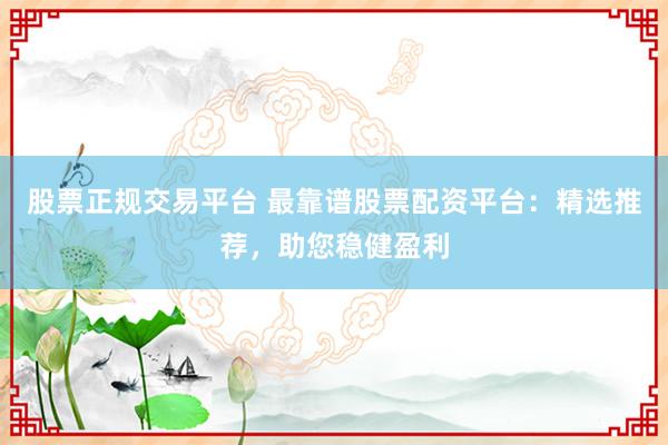 股票正规交易平台 最靠谱股票配资平台：精选推荐，助您稳健盈利