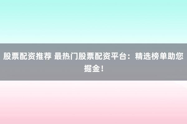 股票配资推荐 最热门股票配资平台：精选榜单助您掘金！
