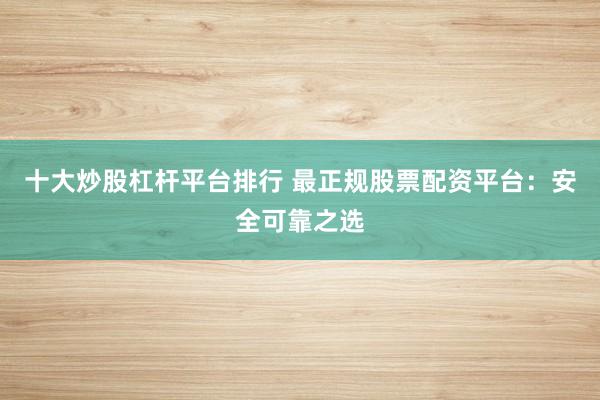十大炒股杠杆平台排行 最正规股票配资平台：安全可靠之选