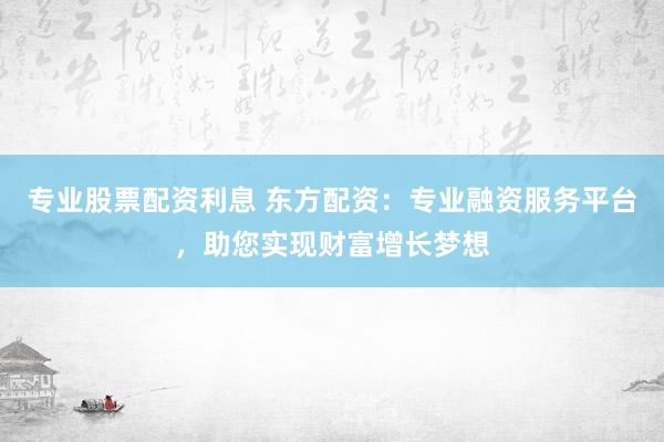 专业股票配资利息 东方配资：专业融资服务平台，助您实现财富增长梦想