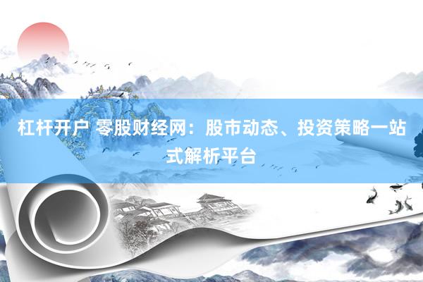 杠杆开户 零股财经网：股市动态、投资策略一站式解析平台