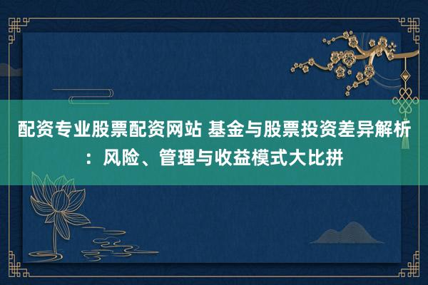 配资专业股票配资网站 基金与股票投资差异解析：风险、管理与收益模式大比拼