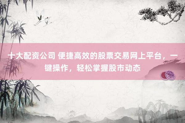 十大配资公司 便捷高效的股票交易网上平台，一键操作，轻松掌握股市动态