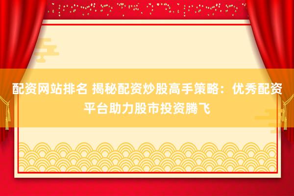 配资网站排名 揭秘配资炒股高手策略：优秀配资平台助力股市投资腾飞