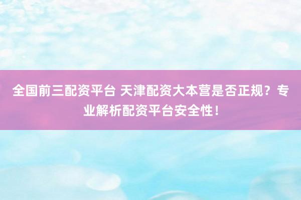全国前三配资平台 天津配资大本营是否正规？专业解析配资平台安全性！