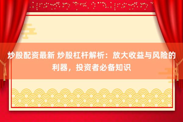 炒股配资最新 炒股杠杆解析：放大收益与风险的利器，投资者必备知识