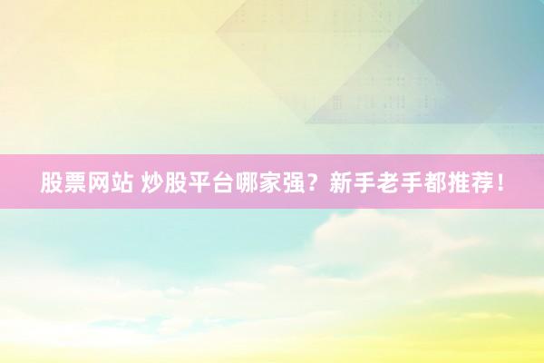 股票网站 炒股平台哪家强？新手老手都推荐！