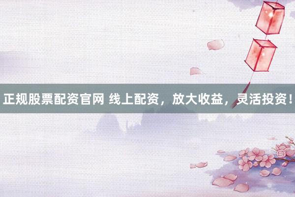 正规股票配资官网 线上配资，放大收益，灵活投资！