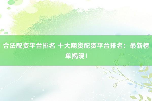 合法配资平台排名 十大期货配资平台排名：最新榜单揭晓！
