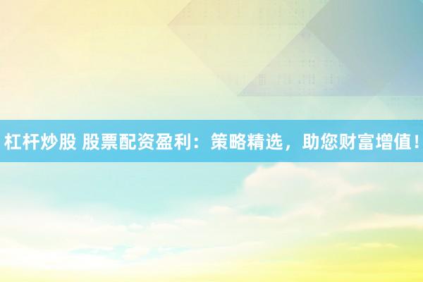 杠杆炒股 股票配资盈利：策略精选，助您财富增值！