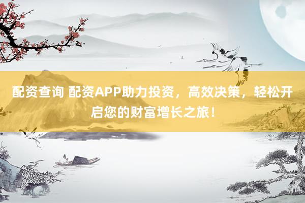 配资查询 配资APP助力投资，高效决策，轻松开启您的财富增长之旅！