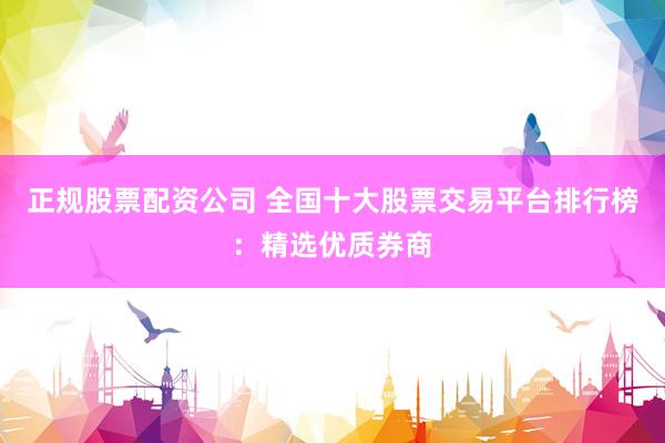 正规股票配资公司 全国十大股票交易平台排行榜：精选优质券商