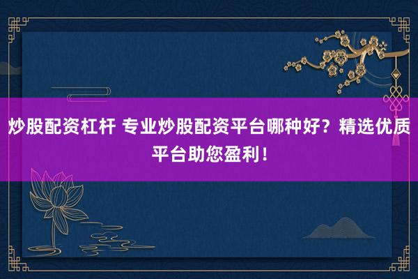 炒股配资杠杆 专业炒股配资平台哪种好？精选优质平台助您盈利！