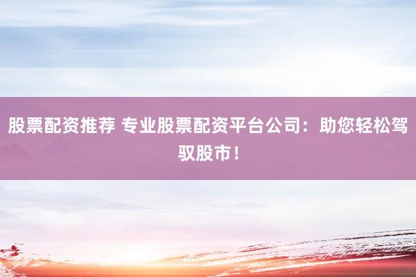 股票配资推荐 专业股票配资平台公司：助您轻松驾驭股市！