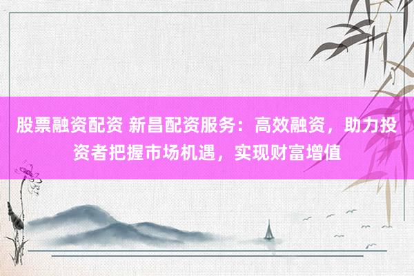股票融资配资 新昌配资服务：高效融资，助力投资者把握市场机遇，实现财富增值