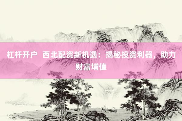 杠杆开户  西北配资新机遇：揭秘投资利器，助力财富增值