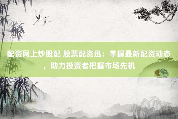 配资网上炒股配 股票配资迅：掌握最新配资动态，助力投资者把握市场先机