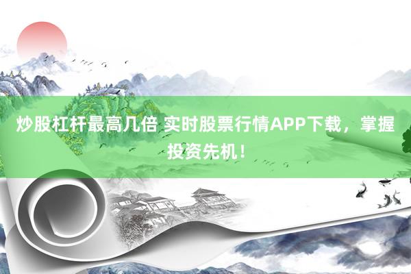 炒股杠杆最高几倍 实时股票行情APP下载，掌握投资先机！