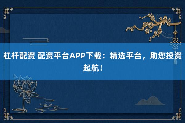 杠杆配资 配资平台APP下载：精选平台，助您投资起航！