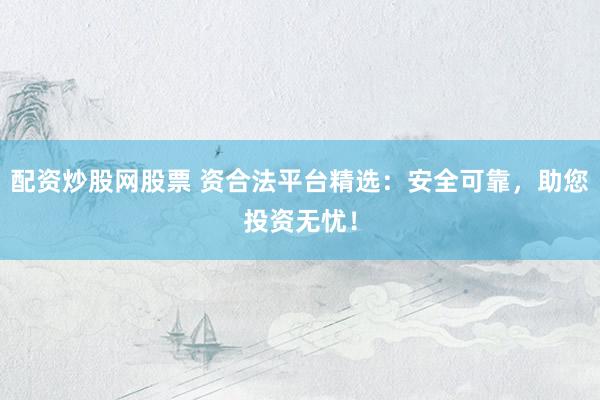 配资炒股网股票 资合法平台精选:安全可靠,助您投资无忧!
