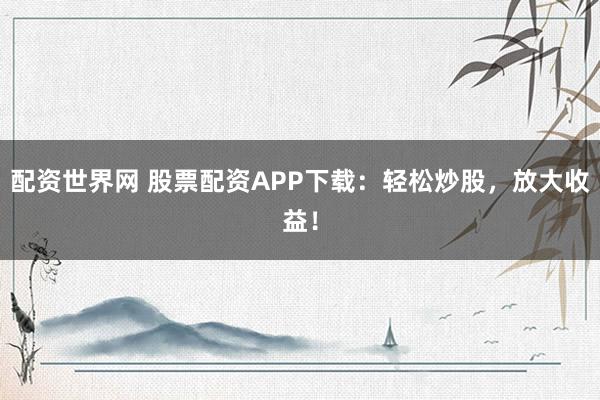 配资世界网 股票配资APP下载：轻松炒股，放大收益！