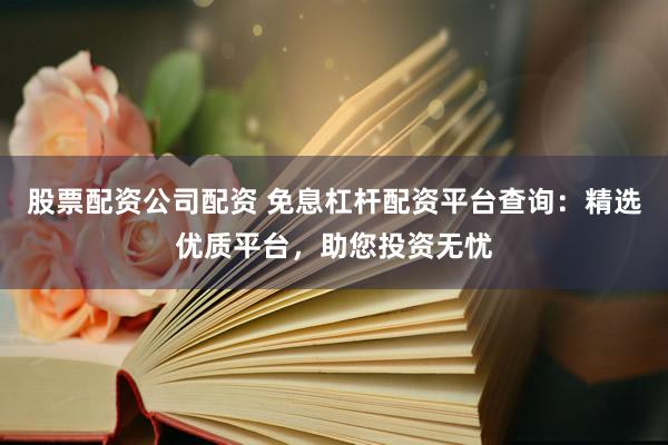 股票配资公司配资 免息杠杆配资平台查询：精选优质平台，助您投资无忧