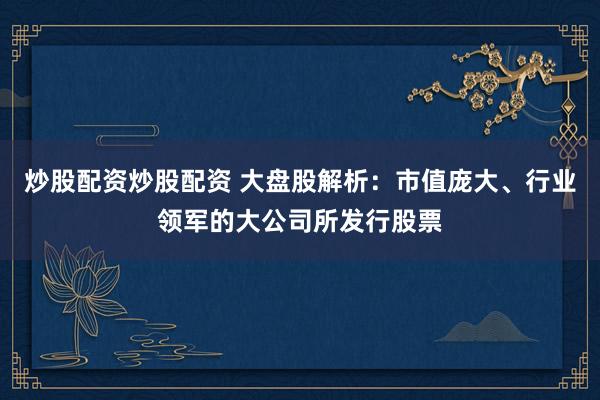 炒股配资炒股配资 大盘股解析：市值庞大、行业领军的大公司所发行股票