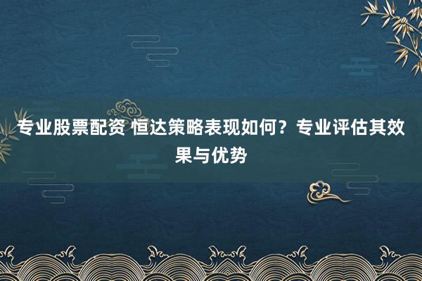 专业股票配资 恒达策略表现如何？专业评估其效果与优势