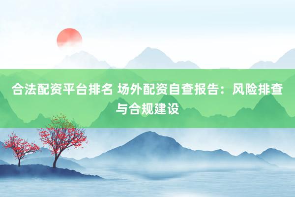 合法配资平台排名 场外配资自查报告：风险排查与合规建设