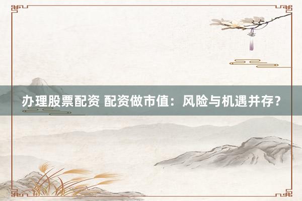 办理股票配资 配资做市值：风险与机遇并存？