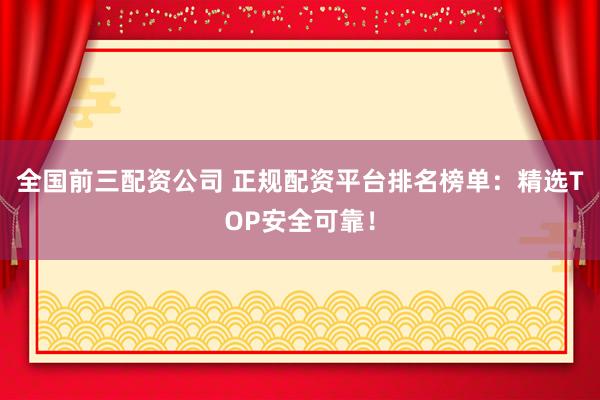 全国前三配资公司 正规配资平台排名榜单：精选TOP安全可靠！