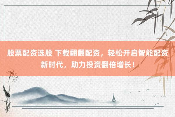 股票配资选股 下载翻翻配资，轻松开启智能配资新时代，助力投资翻倍增长！