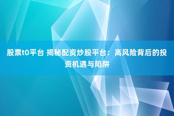股票t0平台 揭秘配资炒股平台：高风险背后的投资机遇与陷阱