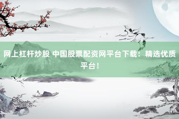 网上杠杆炒股 中国股票配资网平台下载：精选优质平台！