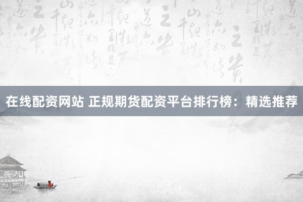 在线配资网站 正规期货配资平台排行榜：精选推荐