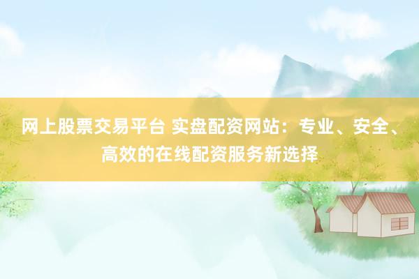 网上股票交易平台 实盘配资网站：专业、安全、高效的在线配资服务新选择