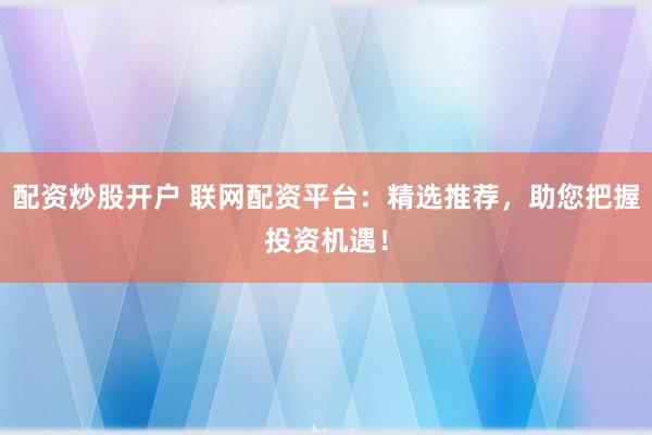 配资炒股开户 联网配资平台：精选推荐，助您把握投资机遇！